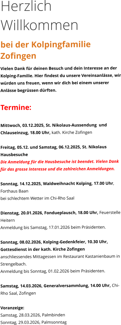 Herzlich Willkommen bei der Kolpingfamilie Zofingen Vielen Dank für deinen Besuch und dein Interesse an der Kolping-Familie. Hier findest du unsere Vereinsanlässe, wir würden uns freuen, wenn wir dich bei einem unserer Anlässe begrüssen dürften.  Termine:  Mittwoch, 03.12.2025, St. Nikolaus-Aussendung  und Chlauseinzug, 18.00 Uhr, kath. Kirche Zofingen  Freitag, 05.12. und Samstag, 06.12.2025, St. Nikolaus Hausbesuche Die Anmeldung für die Hausbesuche ist beendet. Vielen Dank für das grosse Interesse und die zahlreichen Anmeldungen.   Sonntag, 14.12.2025, Waldweihnacht Kolping, 17.00 Uhr, Forthaus Baan bei schlechtem Wetter im Chi-Rho Saal  Dienstag, 20.01.2026, Fondueplausch, 18.00 Uhr, Feuerstelle Heitern Anmeldung bis Samstag, 17.01.2026 beim Präsidenten.  Sonntag, 08.02.2026, Kolping-Gedenkfeier, 10.30 Uhr, Gottesdienst in der kath. Kirche Zofingen  anschliessendes Mittagessen im Restaurant Kastanienbaum in Strengelbach. Anmeldung bis Sonntag, 01.02.2026 beim Präsidenten.  Samstag, 14.03.2026, Generalversammlung, 14.00 Uhr, Chi-Rho Saal, Zofingen  Voranzeige: Samstag, 28.03.2026, Palmbinden Sonntag, 29.03.2026, Palmsonntag